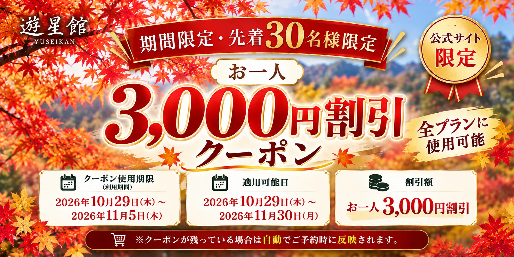 公式サイト限定 期間限定・先着30名様限定 お一人3,000円割引クーポン 全プランに使用可能 クーポン使用期限2026年10月29日（木）～2026年11月5日（木） 適用可能日2026年10月29日（木）～2026年11月30日（月） ※クーポンが残っている場合は自動でご予約時に反映されます。
